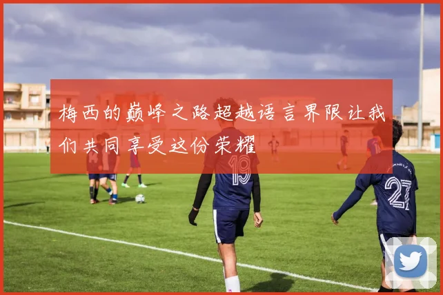 梅西的巅峰之路超越语言界限让我们共同享受这份荣耀