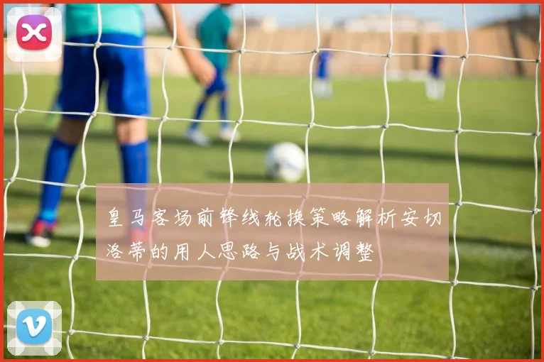 皇马客场前锋线轮换策略解析安切洛蒂的用人思路与战术调整