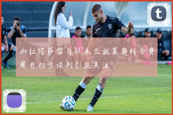 加拉塔萨雷与AC米兰就莱奥转会费展开初步谈判引发关注