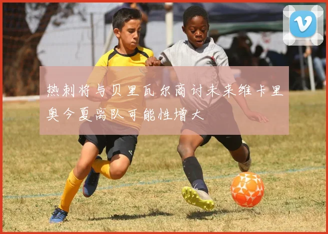 热刺将与贝里瓦尔商讨未来维卡里奥今夏离队可能性增大