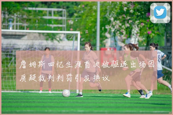 詹姆斯回忆生涯首次被驱逐出场因质疑裁判判罚引发热议