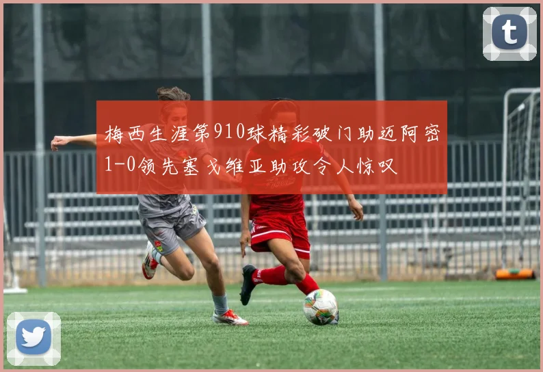 梅西生涯第910球精彩破门助迈阿密1-0领先塞戈维亚助攻令人惊叹