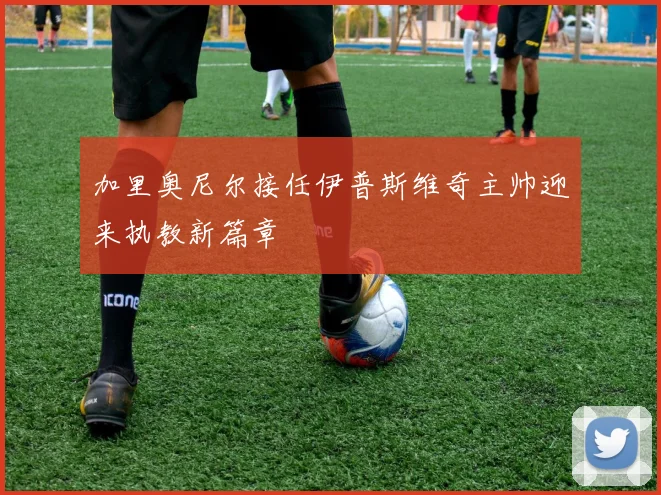 加里奥尼尔接任伊普斯维奇主帅迎来执教新篇章