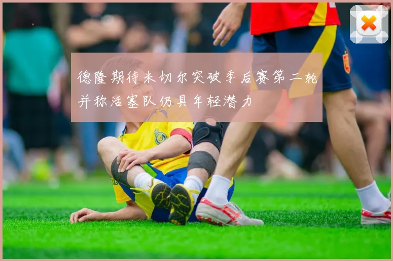德隆期待米切尔突破季后赛第二轮并称活塞队仍具年轻潜力