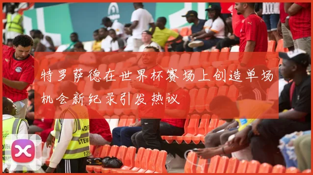 特罗萨德在世界杯赛场上创造单场机会新纪录引发热议