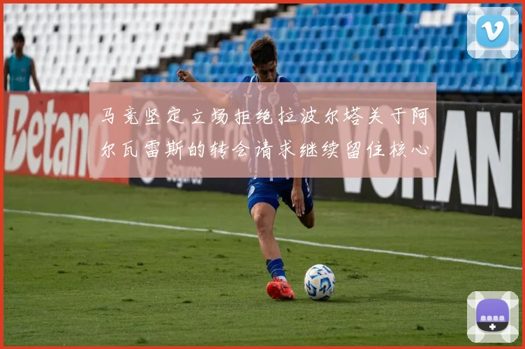 马竞坚定立场拒绝拉波尔塔关于阿尔瓦雷斯的转会请求继续留住核心球员