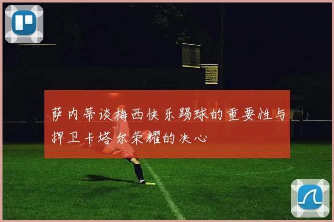 萨内蒂谈梅西快乐踢球的重要性与捍卫卡塔尔荣耀的决心