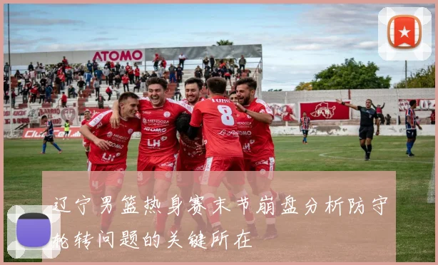 辽宁男篮热身赛末节崩盘分析防守轮转问题的关键所在