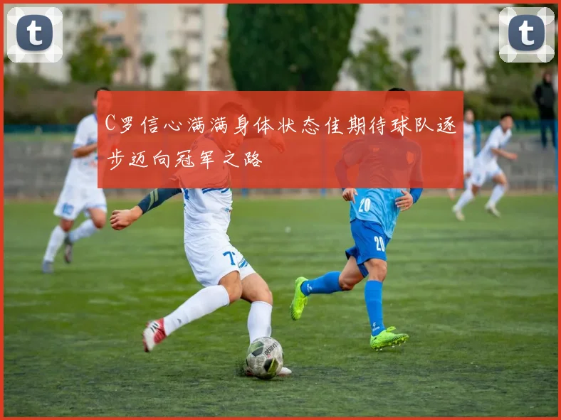 C罗信心满满身体状态佳期待球队逐步迈向冠军之路