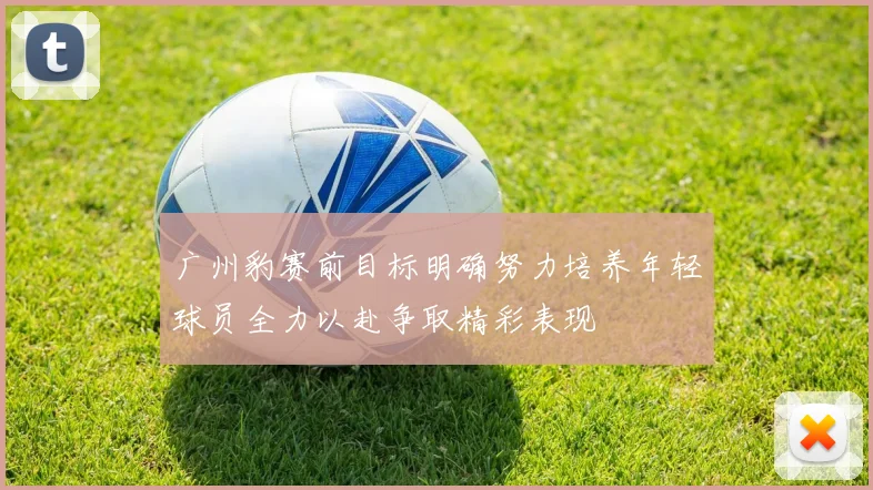 广州豹赛前目标明确努力培养年轻球员全力以赴争取精彩表现