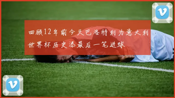 回顾12年前今天巴洛特利为意大利世界杯历史添最后一笔进球