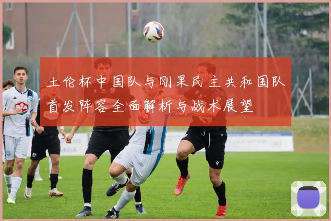 土伦杯中国队与刚果民主共和国队首发阵容全面解析与战术展望