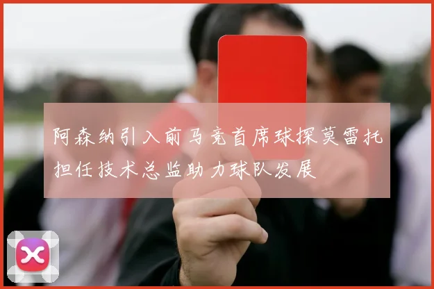 阿森纳引入前马竞首席球探莫雷托担任技术总监助力球队发展