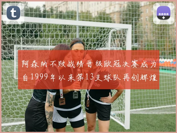 阿森纳不败战绩晋级欧冠决赛成为自1999年以来第13支球队再创辉煌