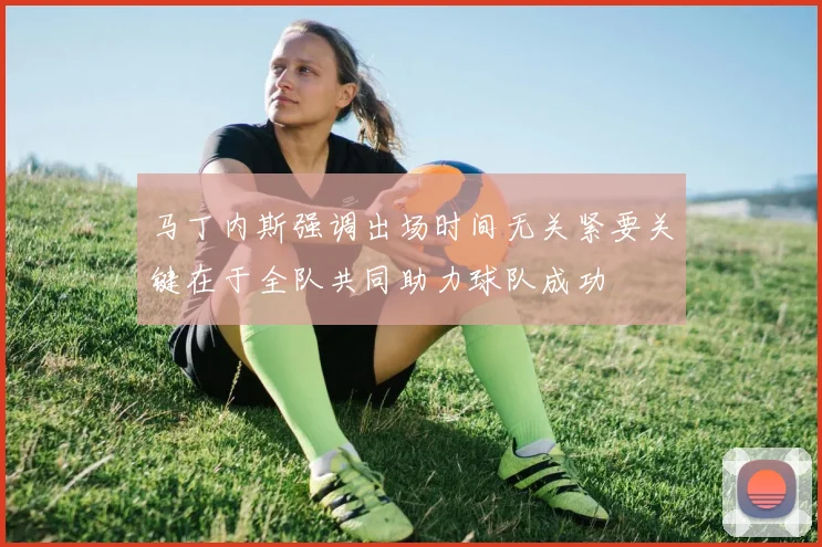 马丁内斯强调出场时间无关紧要关键在于全队共同助力球队成功