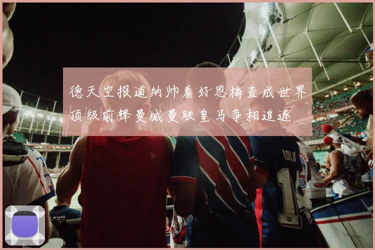 德天空报道纳帅看好恩梅查成世界顶级前锋曼城曼联皇马争相追逐