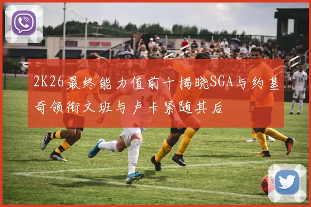 2K26最终能力值前十揭晓SGA与约基奇领衔文班与卢卡紧随其后