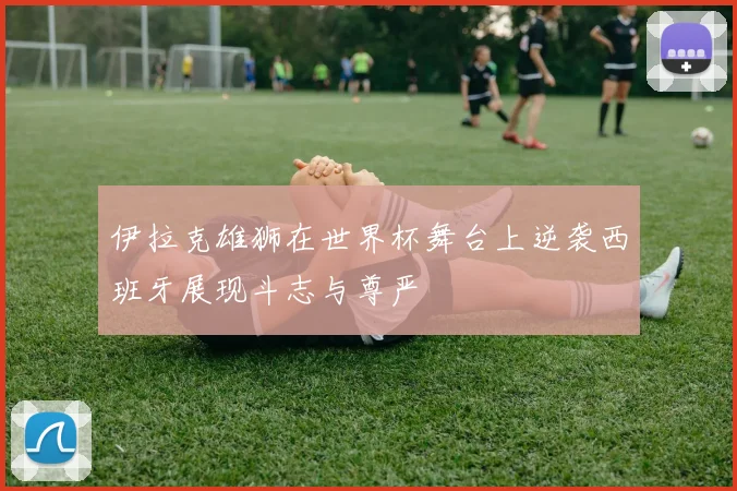 伊拉克雄狮在世界杯舞台上逆袭西班牙展现斗志与尊严