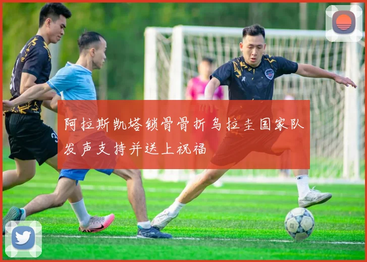 阿拉斯凯塔锁骨骨折乌拉圭国家队发声支持并送上祝福