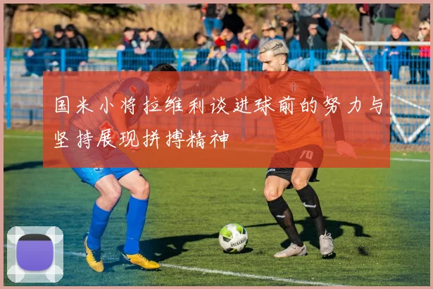 国米小将拉维利谈进球前的努力与坚持展现拼搏精神